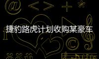 捷豹路虎計劃收購某豪車品牌以提升影響力