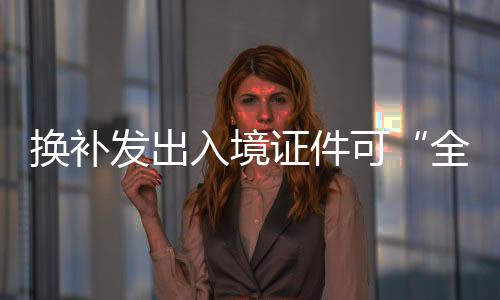 換補(bǔ)發(fā)出入境證件可“全程網(wǎng)辦”！6項(xiàng)措施下月出臺(tái)