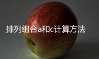 排列組合a和c計算方法區(qū)別，排列組合A和C計算方法有哪些