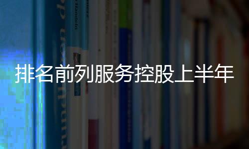 排名前列服務(wù)控股上半年收入約5.5億元,同比增8.7%