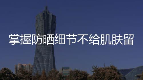 掌握防曬細節(jié)不給肌膚留死角