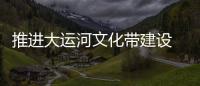 推進大運河文化帶建設 讓千年運河煥發新活力