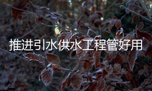 推進(jìn)引水供水工程管好用好庫(kù)存水量