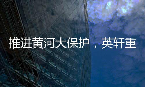 推進黃河大保護，英軒重工助力山西省重點流域環境治理項目