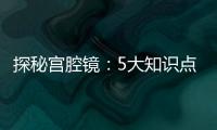 探秘宮腔鏡：5大知識點和2大誤區，你都知道嗎？