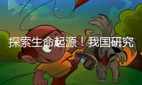 探索生命起源！我國研究團隊又有新發(fā)現(xiàn)