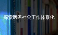探索醫(yī)務(wù)社會(huì)工作體系化（四）