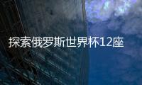 探索俄羅斯世界杯12座球場的獨特魅力與俄文名