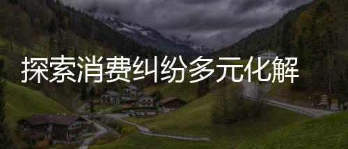 探索消費糾紛多元化解 用心打造“金牌調解室”