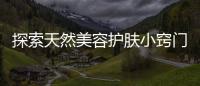 探索天然美容護膚小竅門，美容護膚有什么需要注意的