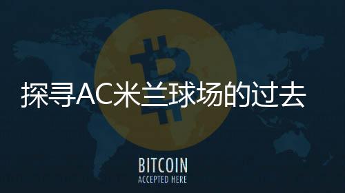 探尋AC米蘭球場的過去、現在與未來，揭秘這座傳奇場館的故事！