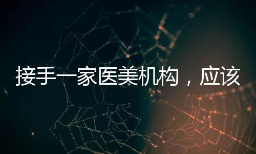 接手一家醫美機構，應該注意什么？
