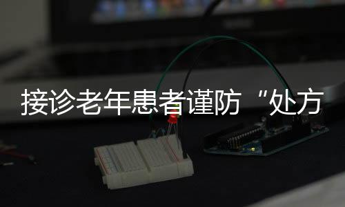 接診老年患者謹防“處方瀑布”
