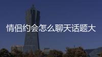 情侶約會怎么聊天話題大全 情侶約會怎么聊天話題