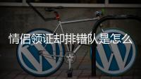 情侶領(lǐng)證卻排錯隊是怎么回事？520情侶領(lǐng)證為什么排錯隊