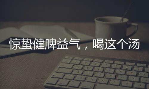 驚蟄健脾益氣，喝這個湯正好