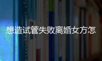 想造試管失敗離婚女方怎么保護自己瞧，應該咋做全囊括