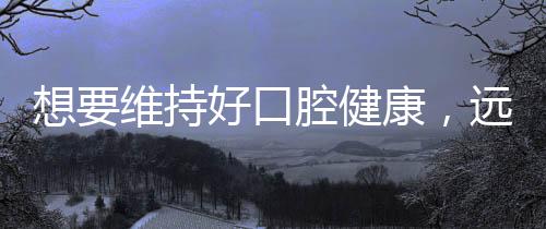 想要維持好口腔健康，遠離牙齒疾病？醫生：那請堅持這3個好習慣