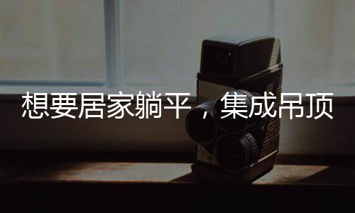想要居家躺平，集成吊頂能為家庭解決怎樣的麻煩？