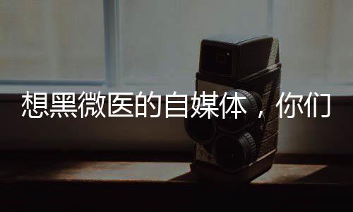想黑微醫(yī)的自媒體，你們寫得都是些啥啊？