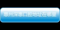 惠州深惠口腔地址在哪里?深惠地址/公交路線/營業時間一覽