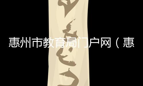 惠州市教育局門戶網（惠州市惠城區教育局官方網站）