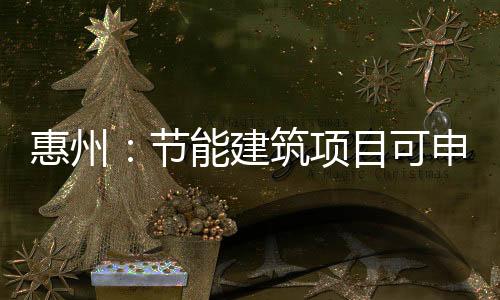 惠州：節能建筑項目可申請專項資金獎勵15日正式實施,行業資訊