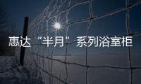惠達“半月”系列浴室柜,以自然之美,呈現非凡之境