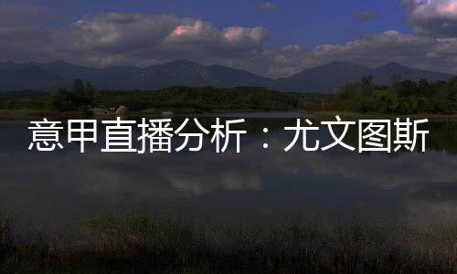 意甲直播分析：尤文圖斯vs萊切，看好尤文圖斯能夠取勝