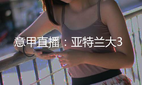 意甲直播：亞特蘭大3