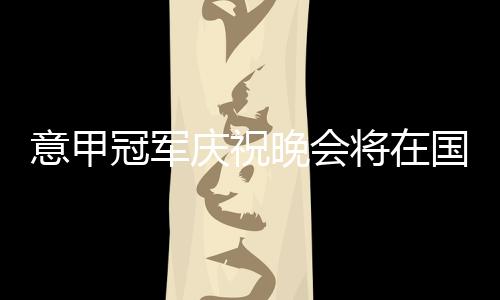 意甲冠軍慶祝晚會將在國際米蘭vs都靈賽后進行