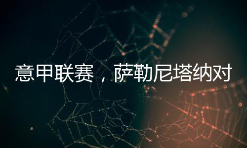 意甲聯賽，薩勒尼塔納對陣尤文圖斯：一場意甲對決即將上演!
