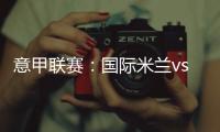 意甲聯(lián)賽：國際米蘭vsAC米蘭，媒體準(zhǔn)入