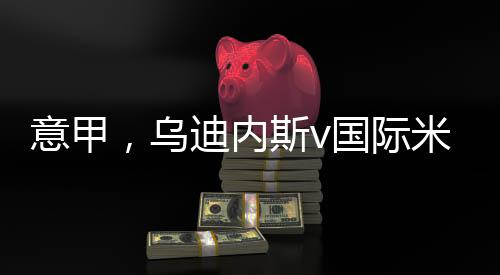 意甲，烏迪內斯v國際米蘭：莫甘蒂擔任主裁判