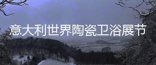 意大利世界陶瓷衛浴展節能與自動化全面升級