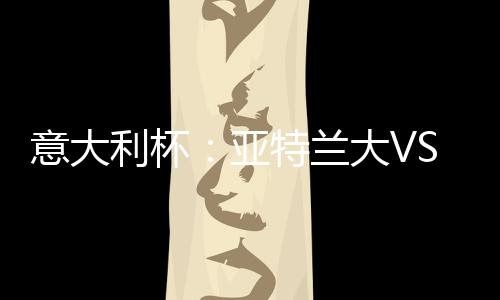 意大利杯：亞特蘭大VS國際米蘭，首回合1月27日