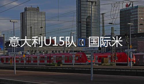 意大利U15隊：國際米蘭3名球員入選