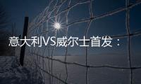 意大利VS威爾士首發：維拉蒂先發 貝洛蒂PK貝爾