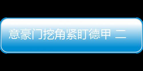 意豪門挖角緊盯德甲 二才俊誰能登陸亞平寧