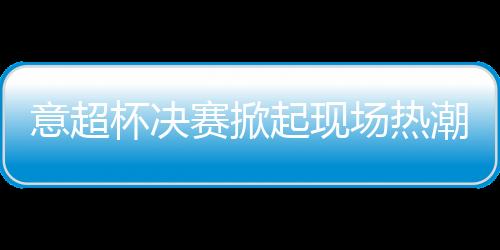 意超杯決賽掀起現場熱潮，維埃里：奧斯梅恩是最佳之一