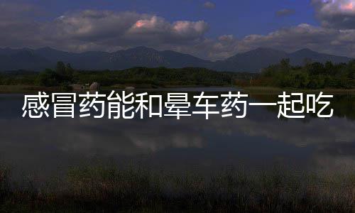 感冒藥能和暈車藥一起吃嗎？