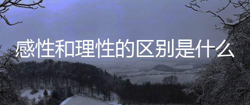 感性和理性的區(qū)別是什么知乎（感性和理性的區(qū)別）