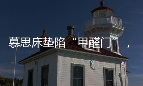 慕思床墊陷“甲醛門”，被投訴超標，官方稱零甲醛拒出報告