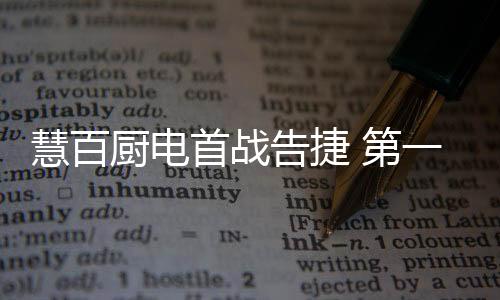 慧百廚電首戰告捷 第一季度“逆勢增長50%”