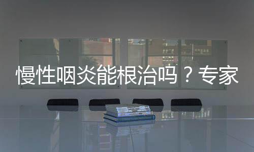 慢性咽炎能根治嗎？專家給你專業(yè)解答