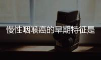 慢性咽喉癌的早期特征是什么，慢性咽喉癌的早期特征