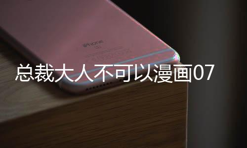 總裁大人不可以漫畫07完整版免費閱讀 總裁大人不可以漫畫全集持續更新中
