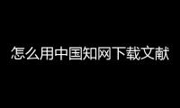 怎么用中國(guó)知網(wǎng)下載文獻(xiàn)，如何用中國(guó)知網(wǎng)免費(fèi)下載論文