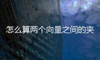 怎么算兩個向量之間的夾角，如何求兩個向量之間的夾角