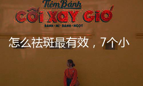 怎么祛斑最有效，7個小竅門讓你臉上斑點全無